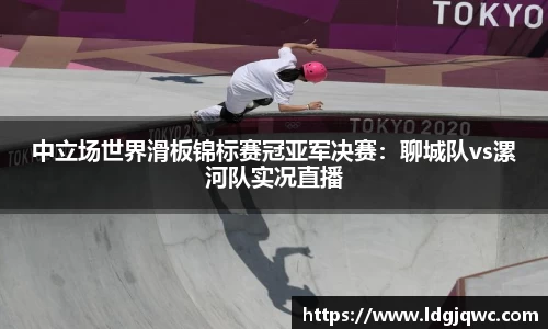 中立场世界滑板锦标赛冠亚军决赛：聊城队vs漯河队实况直播
